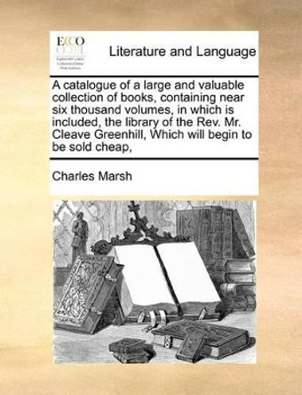 A Catalogue of a Large and Valuable Collection of Books, Containing Near Six Thousand Volumes, in Which Is Included, the Library of the REV. Mr. Cleave Greenhill, Which Will Begin to Be Sold Cheap, by Associate Charles Marsh 9781170977675