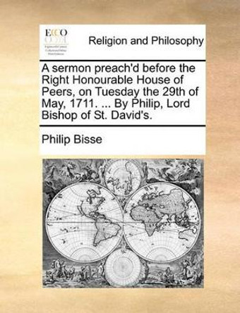 A Sermon Preach'd Before the Right Honourable House of Peers, on Tuesday the 29th of May, 1711. ... by Philip, Lord Bishop of St. David's. by Philip Bisse 9781171132196