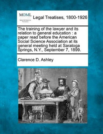 The Training of the Lawyer and Its Relation to General Education: A Paper Read Before the American Social Science Association at Its General Meeting Held at Saratoga Springs, N.Y., September 7, 1899. by Clarence D Ashley 9781240004645