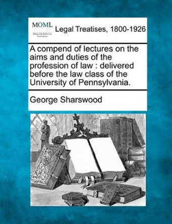 A Compend of Lectures on the Aims and Duties of the Profession of Law: Delivered Before the Law Class of the University of Pennsylvania. by George Sharswood 9781240005734