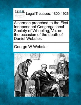 A Sermon Preached to the First Independent Congregational Society of Wheeling, Va. on the Occasion of the Death of Daniel Webster. by George W Webster 9781240007226