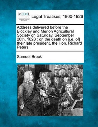 Address Delivered Before the Blockley and Merion Agricultural Society on Saturday, September 20th, 1828: On the Death on [I.E. Of] Their Late President, the Hon. Richard Peters. by Samuel Breck 9781240007752