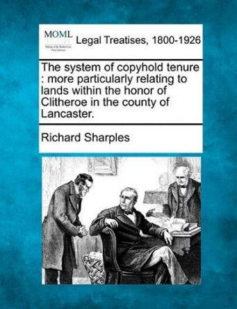 The System of Copyhold Tenure: More Particularly Relating to Lands Within the Honor of Clitheroe in the County of Lancaster. by Richard Sharples 9781240013197