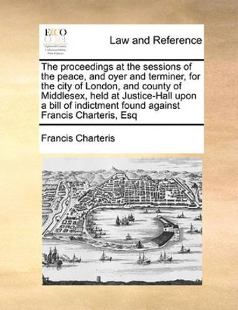 The Proceedings at the Sessions of the Peace, and Oyer and Terminer, for the City of London, and County of Middlesex, Held at Justice-Hall Upon a Bill of Indictment Found Against Francis Charteris, Esq by Francis Charteris 9781171044987