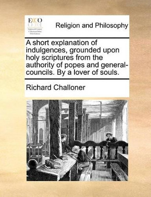 A Short Explanation of Indulgences, Grounded Upon Holy Scriptures from the Authority of Popes and General-Councils. by a Lover of Souls by Richard Challoner 9781171087199