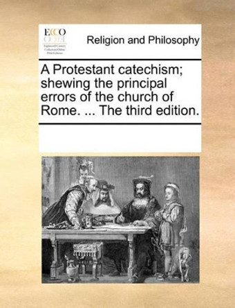 A Protestant Catechism; Shewing the Principal Errors of the Church of Rome. ... the Third Edition. by Multiple Contributors 9781171101901