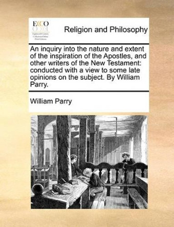 An Inquiry Into the Nature and Extent of the Inspiration of the Apostles, and Other Writers of the New Testament: Conducted with a View to Some Late Opinions on the Subject. by William Parry by William Parry 9781171122401