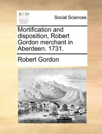 Mortification and Disposition, Robert Gordon Merchant in Aberdeen. 1731. by Robert Gordon 9781171388791