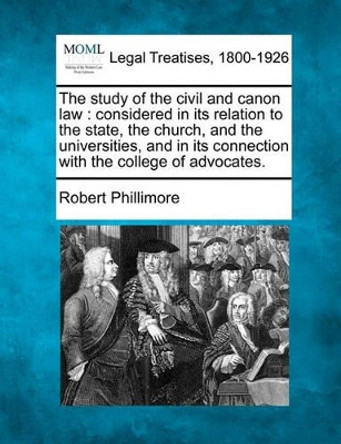 The Study of the Civil and Canon Law: Considered in Its Relation to the State, the Church, and the Universities, and in Its Connection with the College of Advocates. by Robert Phillimore 9781240018789