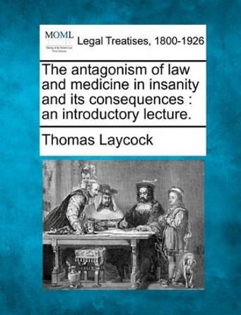 The Antagonism of Law and Medicine in Insanity and Its Consequences: An Introductory Lecture. by Thomas Laycock 9781240023462