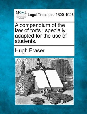 A Compendium of the Law of Torts: Specially Adapted for the Use of Students. by Hugh Fraser 9781240026739