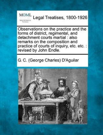 Observations on the Practice and the Forms of District, Regimental, and Detachment Courts Martial: Also Remarks on the Composition and Practice of Courts of Inquiry, Etc. Etc.: Revised by John Endle. by G C D'Aguilar 9781240031122