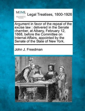 Argument in Favor of the Repeal of the Excise Law: Delivered in the Senate Chamber, at Albany, February 12, 1868, Before the Committee on Internal Affairs, Appointed by the Senate of the State of New York. by John J Freedman 9781240093793