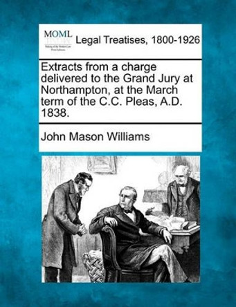 Extracts from a Charge Delivered to the Grand Jury at Northampton, at the March Term of the C.C. Pleas, A.D. 1838. by John Mason Williams 9781240032839