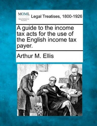 A Guide to the Income Tax Acts for the Use of the English Income Tax Payer. by Arthur M Ellis 9781240034970