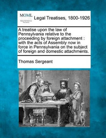 A Treatise Upon the Law of Pennsylvania Relative to the Proceeding by Foreign Attachment: With the Acts of Assembly Now in Force in Pennsylvania on the Subject of Foreign and Domestic Attachments. by Thomas Sergeant 9781240036615