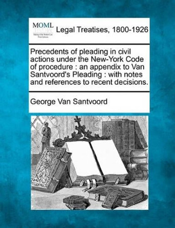 Precedents of Pleading in Civil Actions Under the New-York Code of Procedure: An Appendix to Van Santvoord's Pleading: With Notes and References to Recent Decisions. by George Van Santvoord 9781240036844