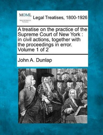 A Treatise on the Practice of the Supreme Court of New York: In Civil Actions, Together with the Proceedings in Error. Volume 1 of 2 by John A Dunlap 9781240041022