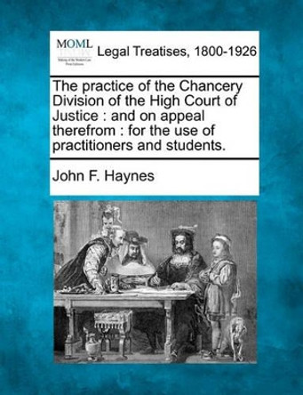 The Practice of the Chancery Division of the High Court of Justice: And on Appeal Therefrom: For the Use of Practitioners and Students. by John F Haynes 9781240043491