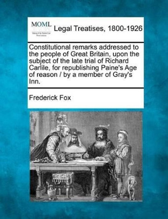 Constitutional Remarks Addressed to the People of Great Britain, Upon the Subject of the Late Trial of Richard Carlile, for Republishing Paine's Age of Reason / By a Member of Gray's Inn. by Frederick Fox 9781240045761