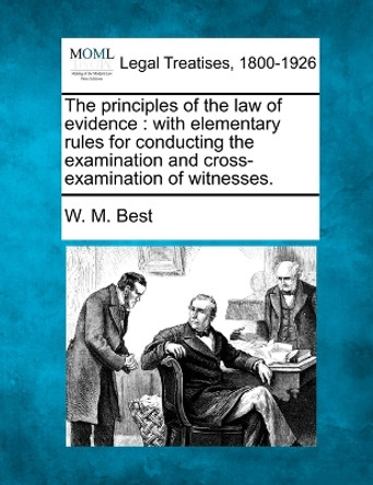 The Principles of the Law of Evidence: With Elementary Rules for Conducting the Examination and Cross-Examination of Witnesses. by W M Best 9781240046225