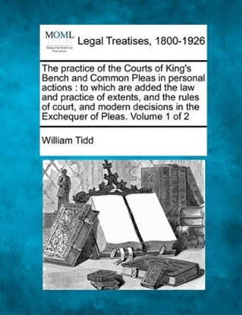 The Practice of the Courts of King's Bench and Common Pleas in Personal Actions: To Which Are Added the Law and Practice of Extents, and the Rules of Court, and Modern Decisions in the Exchequer of Pleas. Volume 1 of 2 by William Tidd 9781240047109