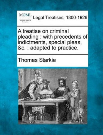 A Treatise on Criminal Pleading: With Precedents of Indictments, Special Pleas, &C.: Adapted to Practice. by Thomas Starkie 9781240049349