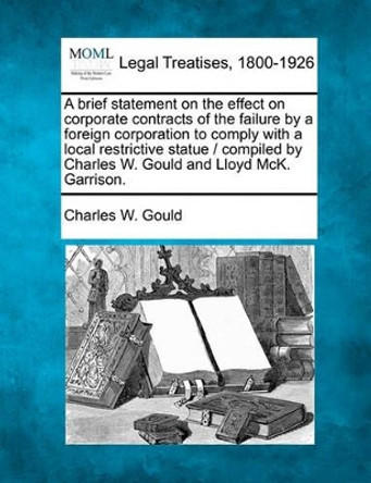 A Brief Statement on the Effect on Corporate Contracts of the Failure by a Foreign Corporation to Comply with a Local Restrictive Statue / Compiled by Charles W. Gould and Lloyd McK. Garrison. by Charles W Gould 9781240050574