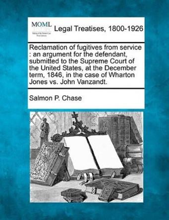 Reclamation of Fugitives from Service: An Argument for the Defendant, Submitted to the Supreme Court of the United States, at the December Term, 1846, in the Case of Wharton Jones vs. John Vanzandt. by Salmon Portland Chase 9781240052349