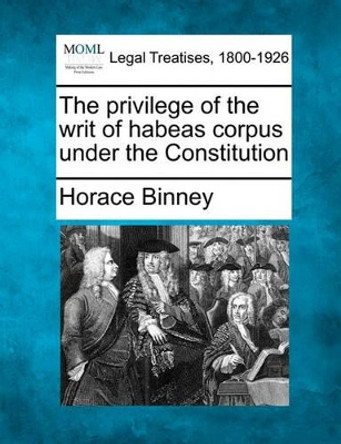 The Privilege of the Writ of Habeas Corpus Under the Constitution by Horace Binney 9781240057641