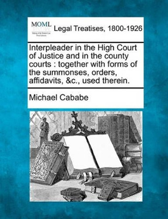 Interpleader in the High Court of Justice and in the County Courts: Together with Forms of the Summonses, Orders, Affidavits, &C., Used Therein. by Michael Cababe 9781240058198