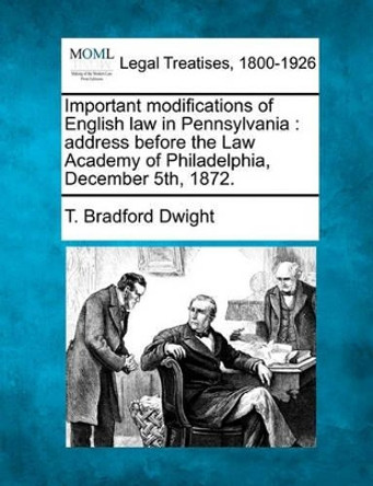 Important Modifications of English Law in Pennsylvania: Address Before the Law Academy of Philadelphia, December 5th, 1872. by T Bradford Dwight 9781240059164