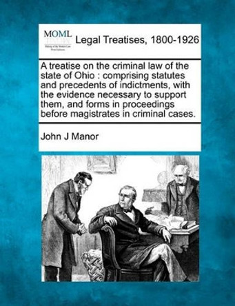 A Treatise on the Criminal Law of the State of Ohio: Comprising Statutes and Precedents of Indictments, with the Evidence Necessary to Support Them, and Forms in Proceedings Before Magistrates in Criminal Cases. by John J Manor 9781240066568