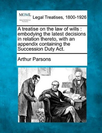 A Treatise on the Law of Wills: Embodying the Latest Decisions in Relation Thereto, with an Appendix Containing the Succession Duty ACT. by Arthur Parsons 9781240070350