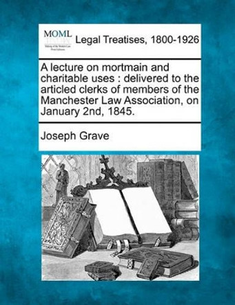 A Lecture on Mortmain and Charitable Uses: Delivered to the Articled Clerks of Members of the Manchester Law Association, on January 2nd, 1845. by Joseph Grave 9781240070848