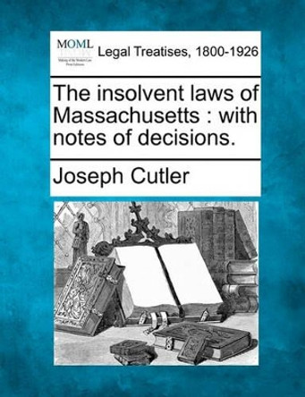 The Insolvent Laws of Massachusetts: With Notes of Decisions. by Joseph Cutler 9781240072842