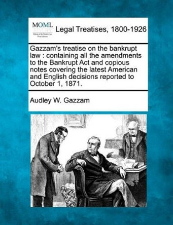 Gazzam's Treatise on the Bankrupt Law: Containing All the Amendments to the Bankrupt ACT and Copious Notes Covering the Latest American and English Decisions Reported to October 1, 1871. by Audley W Gazzam 9781240085958