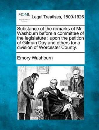 Substance of the Remarks of Mr. Washburn Before a Committee of the Legislature: Upon the Petition of Gilman Day and Others for a Division of Worcester County. by Emory Washburn 9781240086054