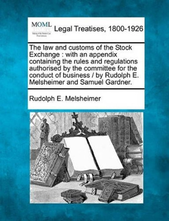 Law and Customs of the Stock Exchange: With an Appendix Containing the Rules and Regulations Authorised by the Committee for the Conduct of Business by Rudolph E Melsheimer 9781240081684