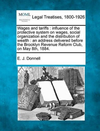 Wages and Tariffs: Influence of the Protective System on Wages, Social Organization and the Distribution of Wealth: An Address Delivered Before the Brooklyn Revenue Reform Club, on May 8th, 1884. by E J Donnell 9781240095186