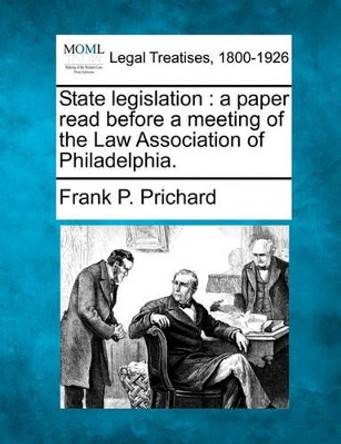 State Legislation: A Paper Read Before a Meeting of the Law Association of Philadelphia. by Frank P Prichard 9781240095957