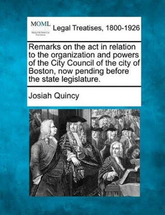 Remarks on the ACT in Relation to the Organization and Powers of the City Council of the City of Boston, Now Pending Before the State Legislature. by Josiah Quincy 9781240100156
