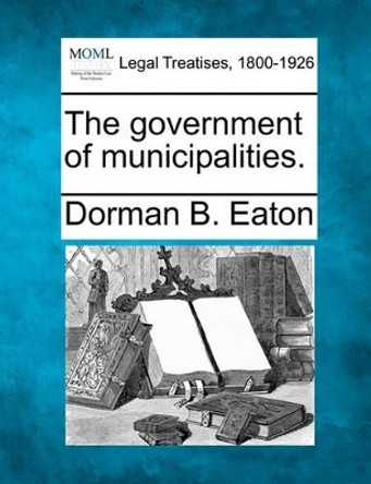 The Government of Municipalities. by Dorman Bridgman Eaton 9781240100675