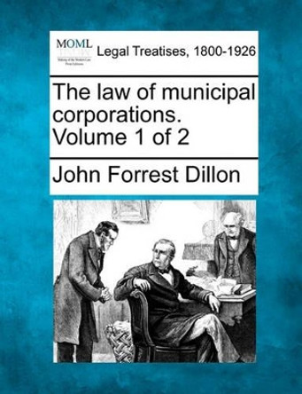 The Law of Municipal Corporations. Volume 1 of 2 by John Forrest Dillon 9781240101764