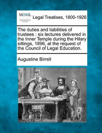 The Duties and Liabilities of Trustees: Six Lectures Delivered in the Inner Temple During the Hilary Sittings, 1896, at the Request of the Council of Legal Education. by Augustine Birrell 9781240105007