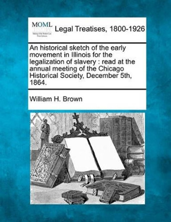 An Historical Sketch of the Early Movement in Illinois for the Legalization of Slavery: Read at the Annual Meeting of the Chicago Historical Society, December 5th, 1864. by William H Brown 9781240105106