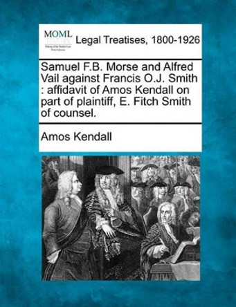 Samuel F.B. Morse and Alfred Vail Against Francis O.J. Smith: Affidavit of Amos Kendall on Part of Plaintiff, E. Fitch Smith of Counsel. by Amos Kendall 9781240107865