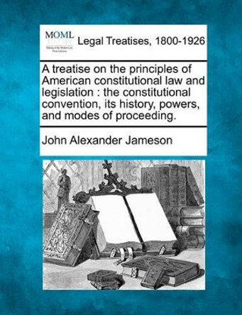 A Treatise on the Principles of American Constitutional Law and Legislation: The Constitutional Convention, Its History, Powers, and Modes of Proceeding. by John Alexander Jameson 9781240108039