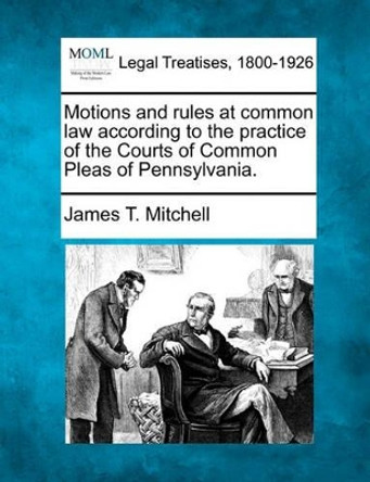 Motions and Rules at Common Law According to the Practice of the Courts of Common Pleas of Pennsylvania. by James T Mitchell 9781240112548