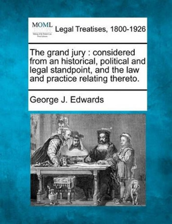 The Grand Jury: Considered from an Historical, Political and Legal Standpoint, and the Law and Practice Relating Thereto. by George J Edwards 9781240113644